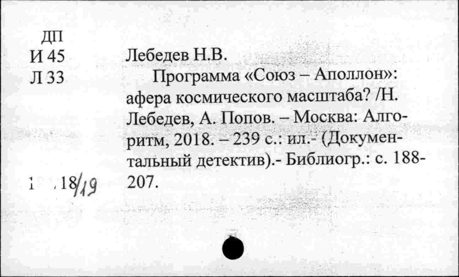 ﻿ДП
И 45
Л 33
Лебедев Н.В.
Программа «Союз — Аполлон»:
афера космического масштаба? /Н. Лебедев, А. Попов. - Москва: Алгоритм, 2018. - 239 с.: ил.- (Документальный детектив).- Библиогр.: с. 188-
207.